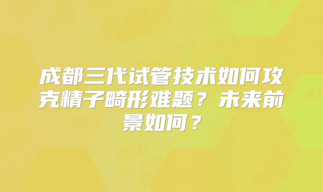 成都三代试管技术如何攻克精子畸形难题？未来前景如何？