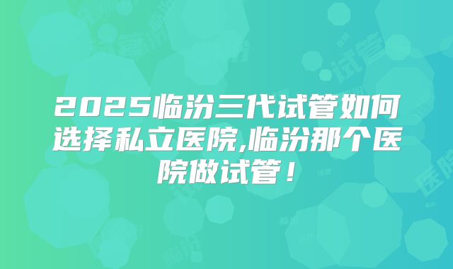 2025临汾三代试管如何选择私立医院,临汾那个医院做试管！
