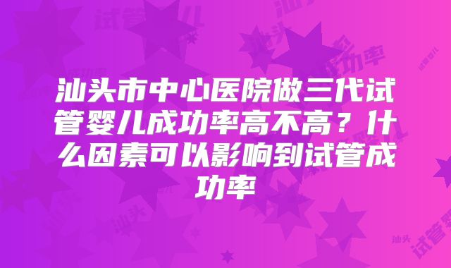 汕头市中心医院做三代试管婴儿成功率高不高？什么因素可以影响到试管成功率