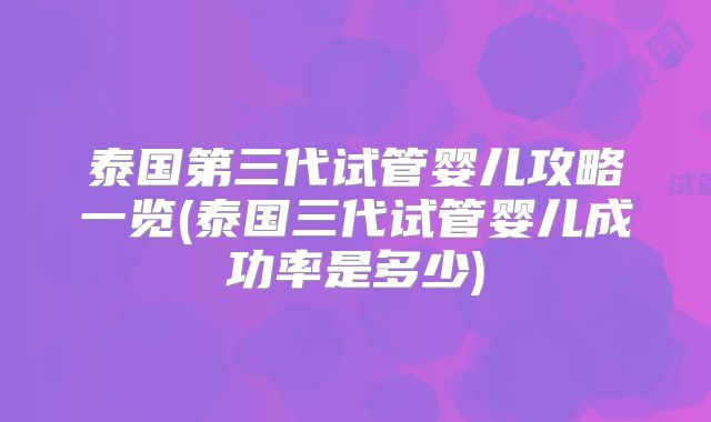 泰国第三代试管婴儿攻略一览(泰国三代试管婴儿成功率是多少)
