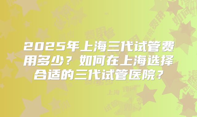2025年上海三代试管费用多少？如何在上海选择合适的三代试管医院？