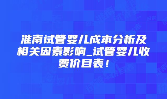 淮南试管婴儿成本分析及相关因素影响_试管婴儿收费价目表!