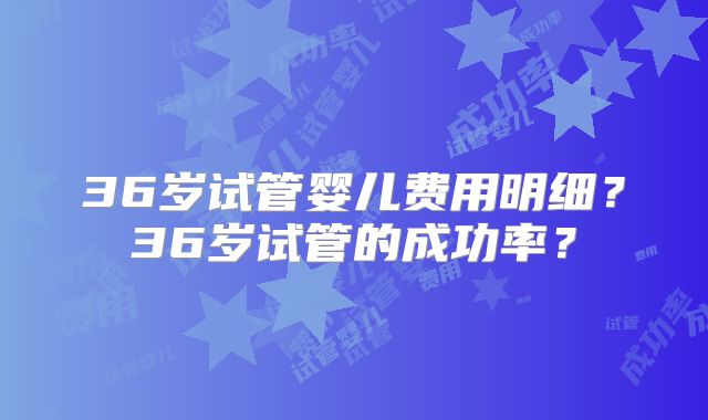 36岁试管婴儿费用明细?36岁试管的成功率?