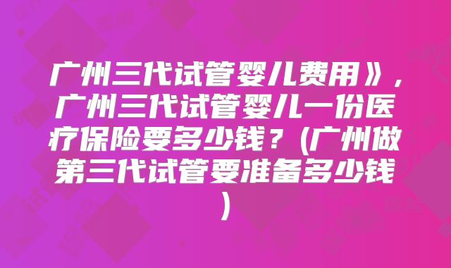 广州三代试管婴儿费用》,广州三代试管婴儿一份医疗保险要多少钱?(广州做第三代试管要准备多少钱)