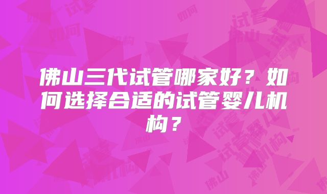 佛山三代试管哪家好？如何选择合适的试管婴儿机构？