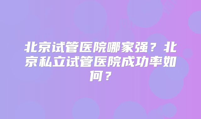 北京试管医院哪家强?北京私立试管医院成功率如何?