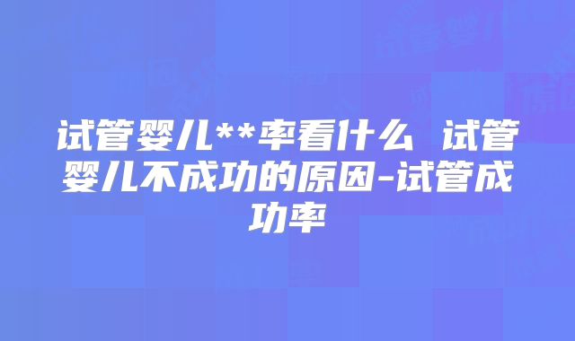 试管婴儿**率看什么 试管婴儿不成功的原因-试管成功率