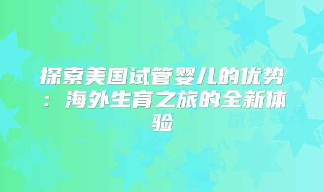 探索美国试管婴儿的优势:海外生育之旅的全新体验