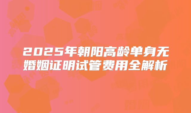 2025年朝阳高龄单身无婚姻证明试管费用全解析