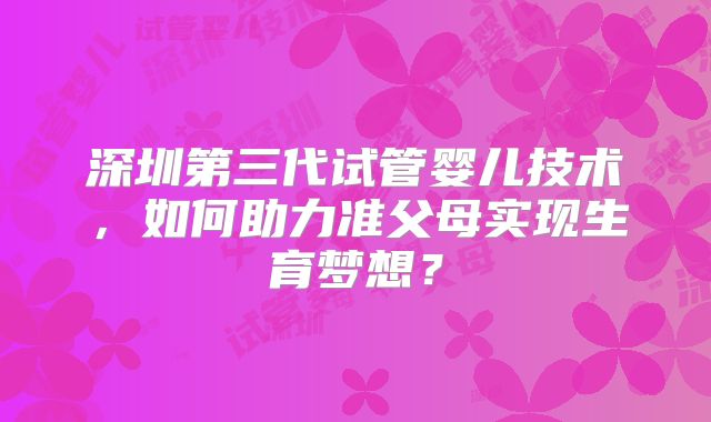 深圳第三代试管婴儿技术，如何助力准父母实现生育梦想？