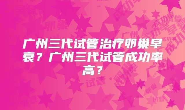 广州三代试管治疗卵巢早衰?广州三代试管成功率高?