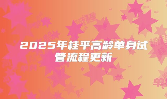 2025年桂平高龄单身试管流程更新