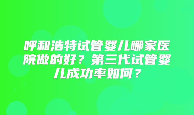 呼和浩特试管婴儿哪家医院做的好?第三代试管婴儿成功率如何?