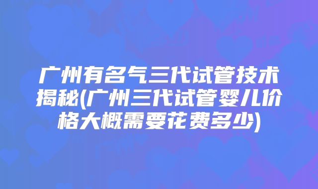 广州有名气三代试管技术揭秘(广州三代试管婴儿价格大概需要花费多少)