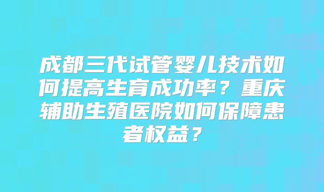 成都三代试管婴儿技术如何提高生育成功率?重庆辅助生殖医院如何保障患者权益?