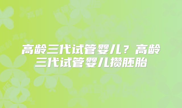 高龄三代试管婴儿?高龄三代试管婴儿攒胚胎