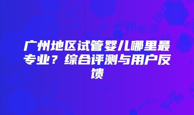 广州地区试管婴儿哪里最专业？综合评测与用户反馈