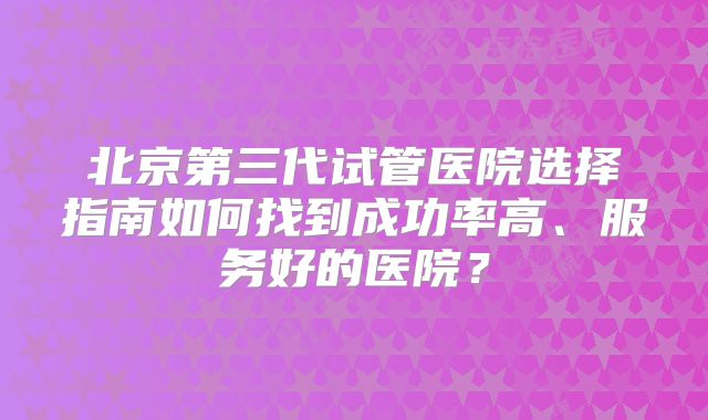 北京第三代试管医院选择指南如何找到成功率高、服务好的医院?