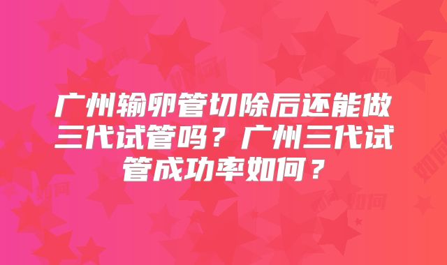 广州输卵管切除后还能做三代试管吗？广州三代试管成功率如何？