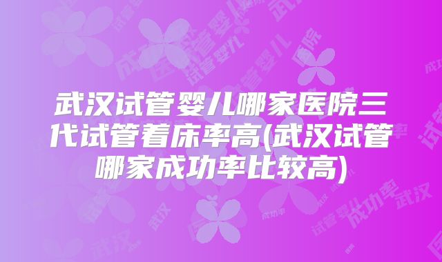 武汉试管婴儿哪家医院三代试管着床率高(武汉试管哪家成功率比较高)