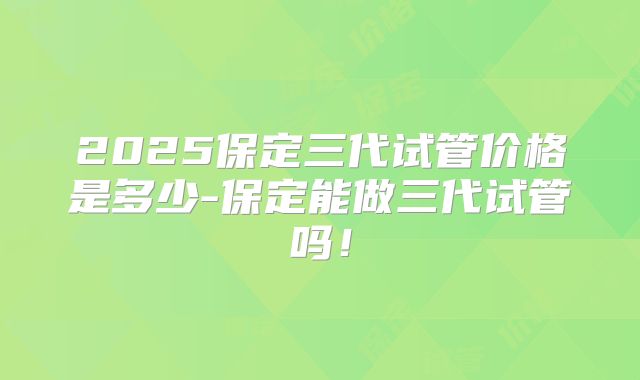 2025保定三代试管价格是多少-保定能做三代试管吗!