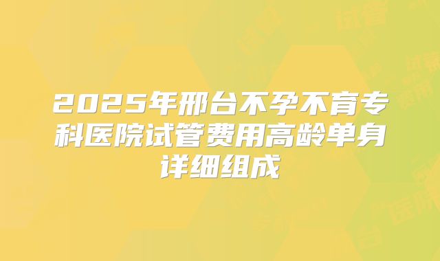 2025年邢台不孕不育专科医院试管费用高龄单身详细组成