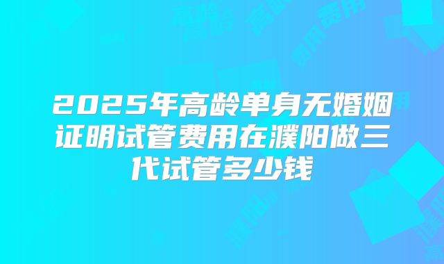 2025年高龄单身无婚姻证明试管费用在濮阳做三代试管多少钱