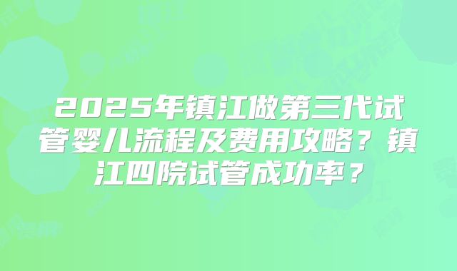 2025年镇江做第三代试管婴儿流程及费用攻略？镇江四院试管成功率？