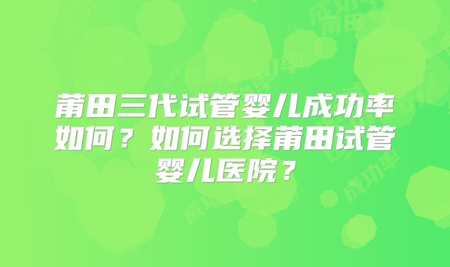 莆田三代试管婴儿成功率如何?如何选择莆田试管婴儿医院?