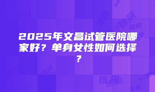 2025年文昌试管医院哪家好?单身女性如何选择?