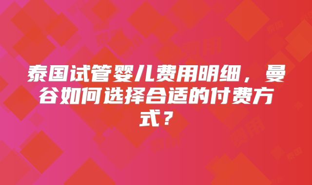 泰国试管婴儿费用明细，曼谷如何选择合适的付费方式？