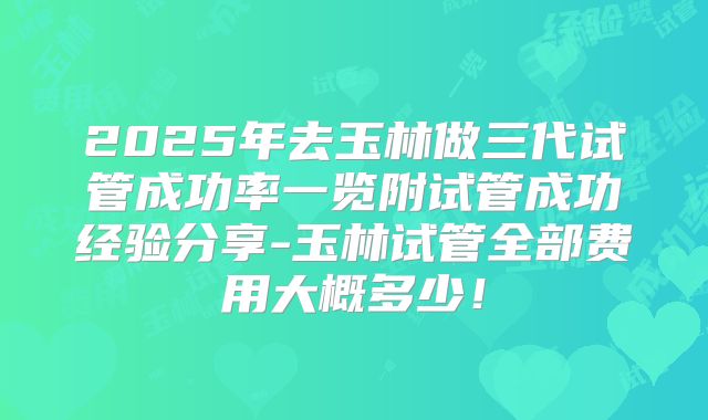 2025年去玉林做三代试管成功率一览附试管成功经验分享-玉林试管全部费用大概多少!