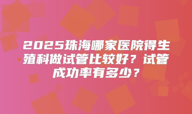 2025珠海哪家医院得生殖科做试管比较好?试管成功率有多少?