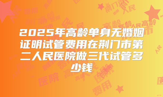 2025年高龄单身无婚姻证明试管费用在荆门市第二人民医院做三代试管多少钱