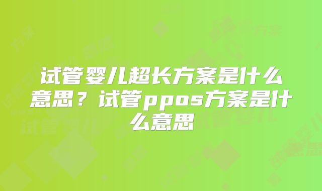 试管婴儿超长方案是什么意思?试管ppos方案是什么意思