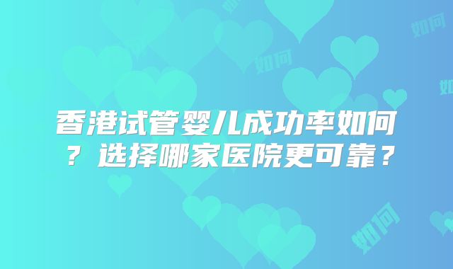 香港试管婴儿成功率如何?选择哪家医院更可靠?