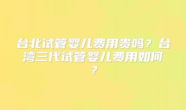 台北试管婴儿费用贵吗?台湾三代试管婴儿费用如何?