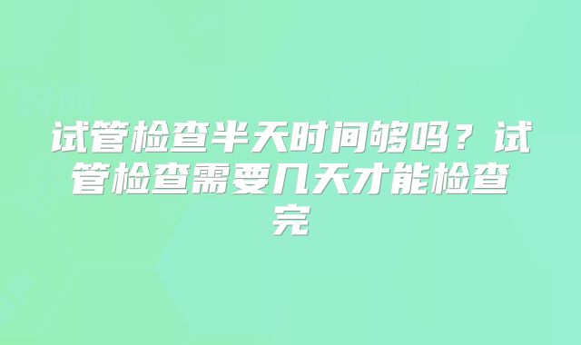 试管检查半天时间够吗？试管检查需要几天才能检查完