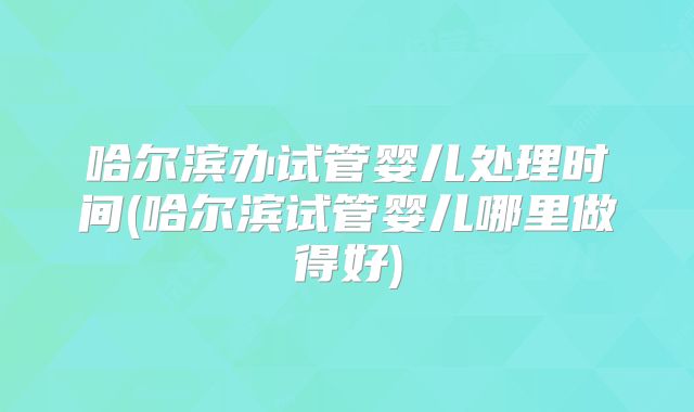 哈尔滨办试管婴儿处理时间(哈尔滨试管婴儿哪里做得好)