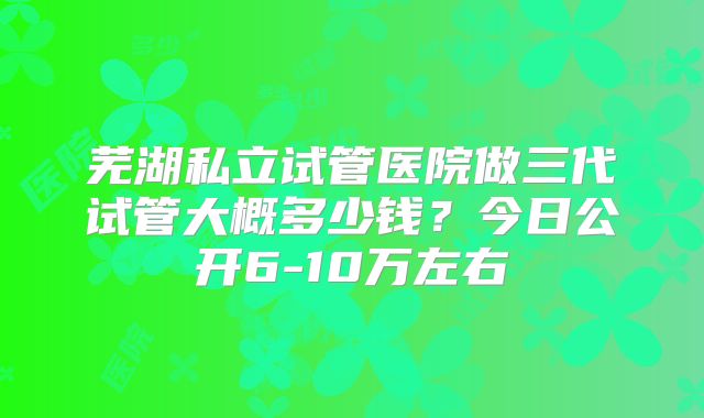 芜湖私立试管医院做三代试管大概多少钱？今日公开6-10万左右