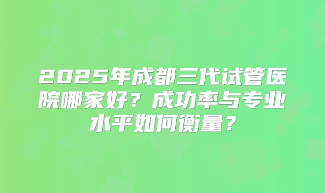 2025年成都三代试管医院哪家好?成功率与专业水平如何衡量?