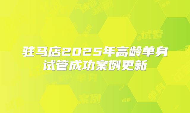 驻马店2025年高龄单身试管成功案例更新