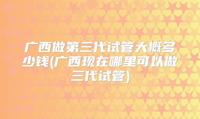 广西做第三代试管大概多少钱(广西现在哪里可以做三代试管)