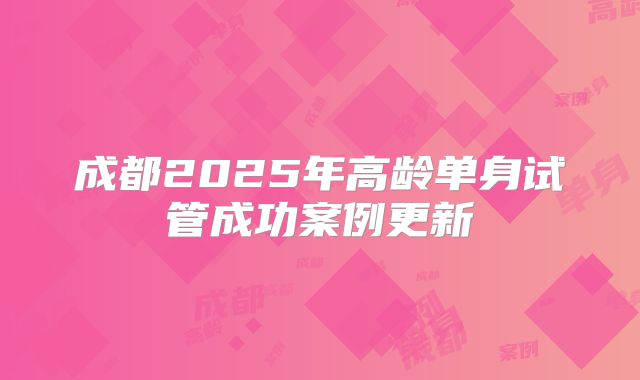 成都2025年高龄单身试管成功案例更新