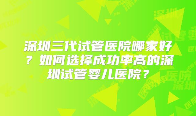 深圳三代试管医院哪家好？如何选择成功率高的深圳试管婴儿医院？