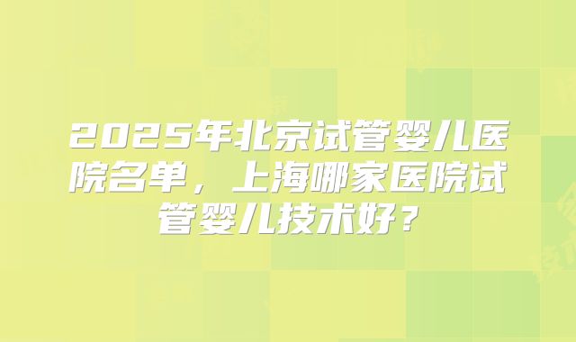 2025年北京试管婴儿医院名单,上海哪家医院试管婴儿技术好?