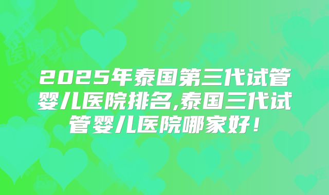 2025年泰国第三代试管婴儿医院排名,泰国三代试管婴儿医院哪家好!