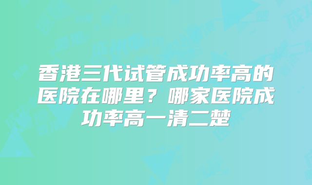 香港三代试管成功率高的医院在哪里？哪家医院成功率高一清二楚