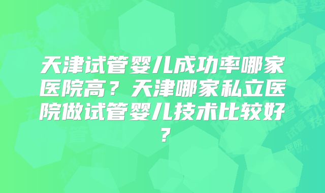 天津试管婴儿成功率哪家医院高？天津哪家私立医院做试管婴儿技术比较好？