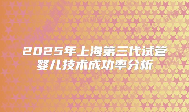 2025年上海第三代试管婴儿技术成功率分析
